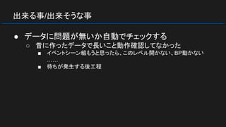 出来る事/出来そうな事
● データに問題が無いか自動でチェックする
○ 昔に作ったデータで長いこと動作確認してなかった
■ イベントシーン組もうと思ったら、このレベル開かない、BP動かない
……
■ 待ちが発生する後工程
 