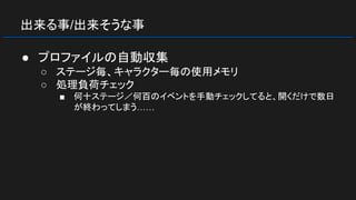 出来る事/出来そうな事
● プロファイルの自動収集
○ ステージ毎、キャラクター毎の使用メモリ
○ 処理負荷チェック
■ 何十ステージ／何百のイベントを手動チェックしてると、開くだけで数日
が終わってしまう……
 