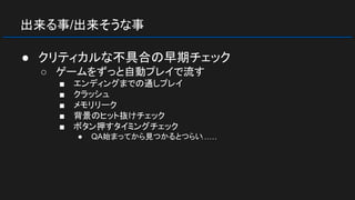 出来る事/出来そうな事
● クリティカルな不具合の早期チェック
○ ゲームをずっと自動プレイで流す
■ エンディングまでの通しプレイ
■ クラッシュ
■ メモリリーク
■ 背景のヒット抜けチェック
■ ボタン押すタイミングチェック
● QA始まってから見つかるとつらい……
 