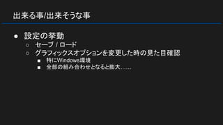 出来る事/出来そうな事
● 設定の挙動
○ セーブ / ロード
○ グラフィックスオプションを変更した時の見た目確認
■ 特にWindows環境
■ 全部の組み合わせとなると膨大……
 