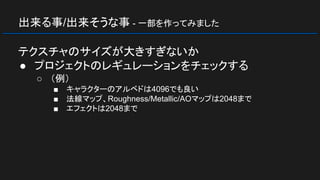 出来る事/出来そうな事 - 一部を作ってみました
テクスチャのサイズが大きすぎないか
● プロジェクトのレギュレーションをチェックする
○ （例）
■ キャラクターのアルベドは4096でも良い
■ 法線マップ、Roughness/Metallic/AOマップは2048まで
■ エフェクトは2048まで
 