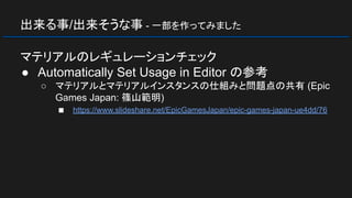 出来る事/出来そうな事 - 一部を作ってみました
マテリアルのレギュレーションチェック
● Automatically Set Usage in Editor の参考
○ マテリアルとマテリアルインスタンスの仕組みと問題点の共有 (Epic
Games Japan: 篠山範明)
■ https://www.slideshare.net/EpicGamesJapan/epic-games-japan-ue4dd/76
 