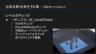 出来る事/出来そうな事 - 一部を作ってみました
レベルのチェック
● →サンプル: 04_LevelCheck
○ Tickのチェック
○ PlanarReflectionチェック
○ 可動性ムーバブルチェック
○ ディレクショナルライトが
非スタティックで複数
 