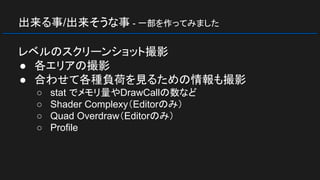 出来る事/出来そうな事 - 一部を作ってみました
レベルのスクリーンショット撮影
● 各エリアの撮影
● 合わせて各種負荷を見るための情報も撮影
○ stat でメモリ量やDrawCallの数など
○ Shader Complexy（Editorのみ）
○ Quad Overdraw（Editorのみ）
○ Profile
 