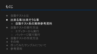 もくじ
● 自動テストとは
● 出来る事/出来そうな事
○ 自動テスト系の実例参考資料
● 自動テストの実行方法
○ エディターから実行
○ パッケージ版で実行
● 自動テストの作成方法
● その他
● 作ってみたサンプルについて
● 参考資料
 