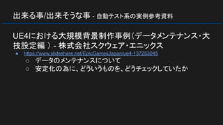 出来る事/出来そうな事 - 自動テスト系の実例参考資料
UE4における大規模背景制作事例（データメンテナンス・大
技設定編 ） - 株式会社スクウェア・エニックス
● https://www.slideshare.net/EpicGamesJapan/ue4-137253045
○ データのメンテナンスについて
○ 安定化の為に、どういうものを、どうチェックしていたか
 