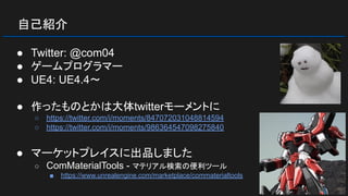自己紹介
● Twitter: @com04
● ゲームプログラマー
● UE4: UE4.4～
● 作ったものとかは大体twitterモーメントに
○ https://twitter.com/i/moments/847072031048814594
○ https://twitter.com/i/moments/986364547098275840
● マーケットプレイスに出品しました
○ ComMaterialTools - マテリアル検索の便利ツール
■ https://www.unrealengine.com/marketplace/commaterialtools
 