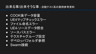 出来る事/出来そうな事 - 自動テスト系の実例参考資料
● COOK後データ容量
● UE4マップチェックエラー
● ファイル命名エラー
● UE4-ソースデータ照合
● ソースパスエラー
● テクスチャグループ設定
● デベロッパフォルダ参照
● Swarm接続
 