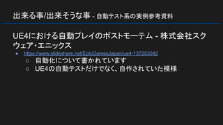 出来る事/出来そうな事 - 自動テスト系の実例参考資料
UE4における自動プレイのポストモーテム - 株式会社スク
ウェア・エニックス
● https://www.slideshare.net/EpicGamesJapan/ue4-137253042
○ 自動化について書かれています
○ UE4の自動テストだけでなく、自作されていた模様
 