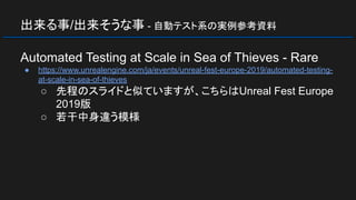 出来る事/出来そうな事 - 自動テスト系の実例参考資料
Automated Testing at Scale in Sea of Thieves - Rare
● https://www.unrealengine.com/ja/events/unreal-fest-europe-2019/automated-testing-
at-scale-in-sea-of-thieves
○ 先程のスライドと似ていますが、こちらはUnreal Fest Europe
2019版
○ 若干中身違う模様
 
