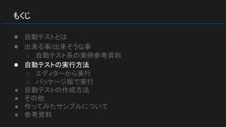 もくじ
● 自動テストとは
● 出来る事/出来そうな事
○ 自動テスト系の実例参考資料
● 自動テストの実行方法
○ エディターから実行
○ パッケージ版で実行
● 自動テストの作成方法
● その他
● 作ってみたサンプルについて
● 参考資料
 