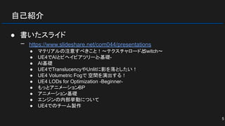 自己紹介
● 書いたスライド
− https://www.slideshare.net/com044/presentations
● マテリアルの注意すべきこと！～テクスチャロードとSwitch～
● UE4でAIとビヘイビアツリーと-基礎-
● AI基礎
● UE4でTranslucencyやUnlitに影を落としたい！
● UE4 Volumetric Fogで 空間を演出する！
● UE4 LODs for Optimization -Beginner-
● もっとアニメーションBP
● アニメーション基礎
● エンジンの内部挙動について
● UE4でのチーム製作
5
 