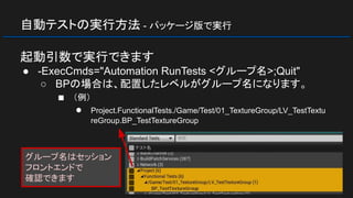 自動テストの実行方法 - パッケージ版で実行
起動引数で実行できます
● -ExecCmds="Automation RunTests <グループ名>;Quit"
○ BPの場合は、配置したレベルがグループ名になります。
■ （例）
● Project.FunctionalTests./Game/Test/01_TextureGroup/LV_TestTextu
reGroup.BP_TestTextureGroup
グループ名はセッション
フロントエンドで
確認できます
 