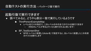 自動テストの実行方法 - パッケージ版で実行
起動引数で実行できます
● 調べてみると、どうやら部分一致で実行しているようです
■ ThirdPersonExampleMap
● レベル名だけの指定で、このレベルの中の全てのテストを実行できます
○ （同名のレベルが有るとそっちも実行されると思います）
■ BP_TestScreenShot
● BP名（レベルに配置したActor名）で指定すると、全レベルに配置したこの名前
のテストを実行します
 