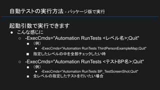 自動テストの実行方法 - パッケージ版で実行
起動引数で実行できます
● こんな感じに
○ -ExecCmds="Automation RunTests <レベル名>;Quit"
■ （例）
● -ExecCmds="Automation RunTests ThirdPersonExampleMap;Quit"
■ 指定したレベルの中を全部チェックしたい時
○ -ExecCmds="Automation RunTests <テストBP名>;Quit"
■ （例）
● -ExecCmds="Automation RunTests BP_TestScreenShot;Quit"
■ 全レベルの指定したテストを行いたい場合
 
