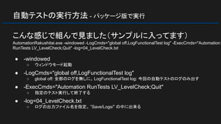 自動テストの実行方法 - パッケージ版で実行
こんな感じで組んで見ました（サンプルに入ってます）
AutomationRakushitai.exe -windowed -LogCmds="global off,LogFunctionalTest log" -ExecCmds="Automation
RunTests LV_LevelCheck;Quit" -log=04_LevelCheck.txt
● -windowed
○ ウィンドウモード起動
● -LogCmds="global off,LogFunctionalTest log"
○ global off: 全部のログを無しに。 LogFunctionalTest log: 今回の自動テストのログのみ出す
● -ExecCmds="Automation RunTests LV_LevelCheck;Quit"
○ 指定のテスト実行して終了する
● -log=04_LevelCheck.txt
○ ログの出力ファイル名を指定。 ”Save/Logs/” の中に出来る
 