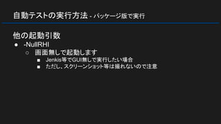 自動テストの実行方法 - パッケージ版で実行
他の起動引数
● -NullRHI
○ 画面無しで起動します
■ Jenkis等でGUI無しで実行したい場合
■ ただし、スクリーンショット等は撮れないので注意
 