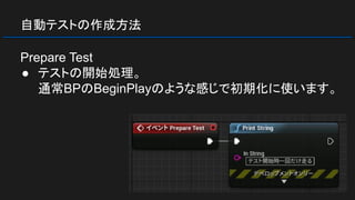 自動テストの作成方法
Prepare Test
● テストの開始処理。
通常BPのBeginPlayのような感じで初期化に使います。
 