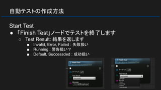 自動テストの作成方法
Start Test
● 「Finish Test」ノードでテストを終了します
○ Test Result: 結果を返します
■ Invalid, Error, Failed : 失敗扱い
■ Running : 警告扱い？
■ Default, Successded : 成功扱い
 