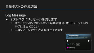 自動テストの作成方法
Log Message
● テストログにメッセージを流します
○ けど、セッションフロントエンド起動の場合、オートメーションの
ログには出てこない……
○ →コンソールアウトプットには出てきます
 