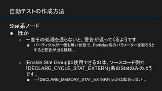 自動テストの作成方法
Stat系ノード
● ほか
○ 一度その処理を通らないと、警告が返ってくるようです
■ パーティクルが一個も無い状態で、Particles系のパラメーターを取ろうと
すると警告が出る模様…
○ [Enable Stat Group]に使用できるのは、ソースコード側で
「DECLARE_CYCLE_STAT_EXTERN」系のStatのみのよう
です。
■ →「DECLARE_MEMORY_STAT_EXTERN」とかは駄目っぽい…
 