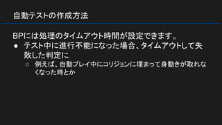自動テストの作成方法
BPには処理のタイムアウト時間が設定できます。
● テスト中に進行不能になった場合、タイムアウトして失
敗した判定に
○ 例えば、自動プレイ中にコリジョンに埋まって身動きが取れな
くなった時とか
 