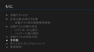 もくじ
● 自動テストとは
● 出来る事/出来そうな事
○ 自動テスト系の実例参考資料
● 自動テストの実行方法
○ エディターから実行
○ パッケージ版で実行
● 自動テストの作成方法
● その他
● 作ってみたサンプルについて
● 参考資料
 