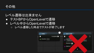その他
レベル遷移は出来ません
● テストBPからOpenLevelで遷移
● レベル中からOpenLevelで遷移
○ レベル遷移した時点でテストが終了します
 