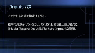 Inputs パス
入力される要素を指定するパス。
標準で用意されているのは、それぞれ動画と静止画が扱える、
『Media Texture Input』と『Texture Input』の2種類。
 