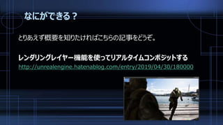 なにができる？
とりあえず概要を知りたければこちらの記事をどうぞ。
レンダリングレイヤー機能を使ってリアルタイムコンポジットする
http://unrealengine.hatenablog.com/entry/2019/04/30/180000
 