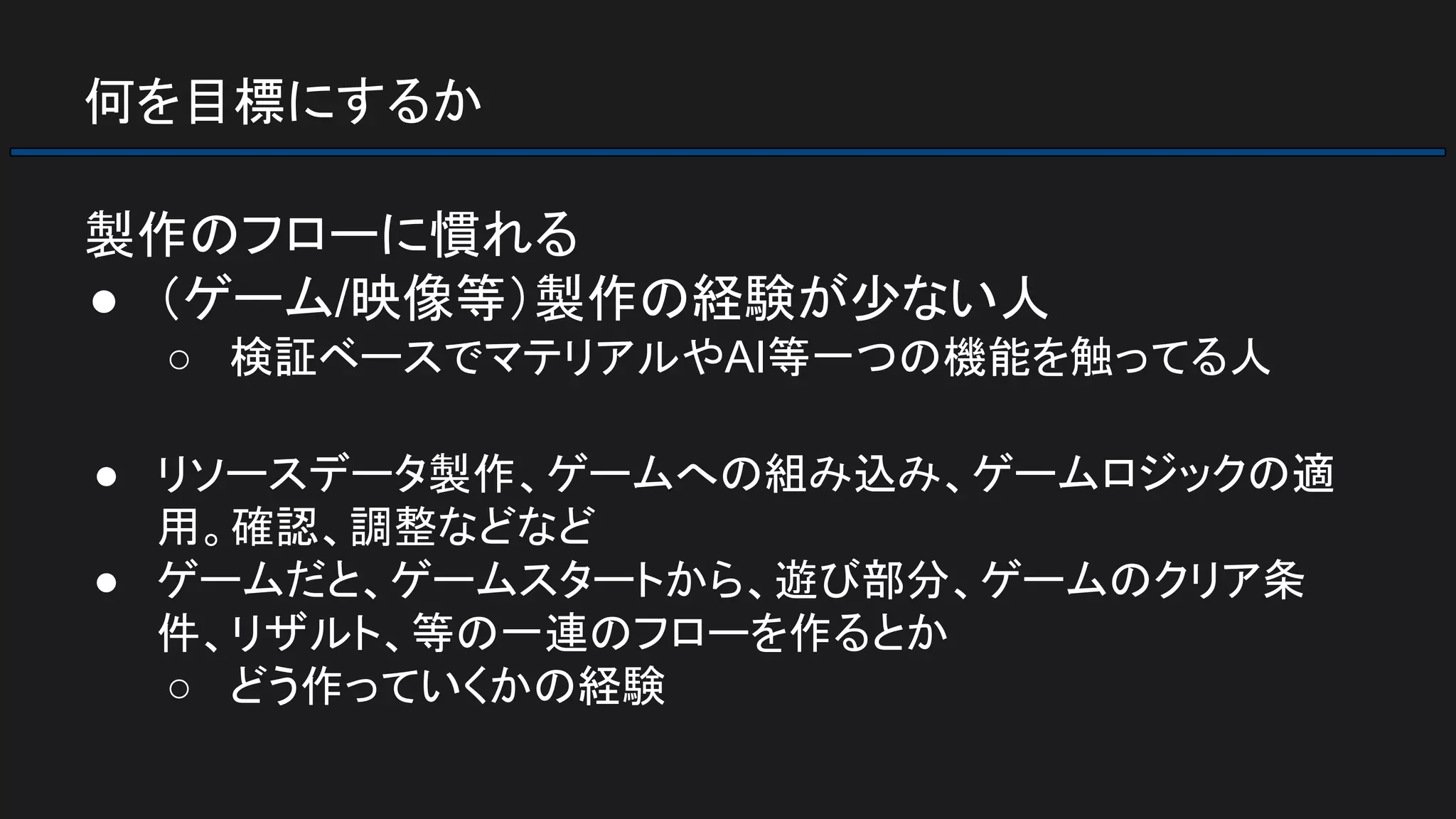何を目標にするか
製作のフローに慣れる
● （ゲーム/映像等）製作の経験が少ない人
○ 検証ベースでマテリアルやAI等一つの機能を触ってる人
● リソースデータ製作、ゲームへの組み込み、ゲームロジックの適
用。確認、調整などなど
● ゲームだと、ゲームスタートから、遊び部分、ゲームのクリア条
件、リザルト、等の一連のフローを作るとか
○ どう作っていくかの経験
 