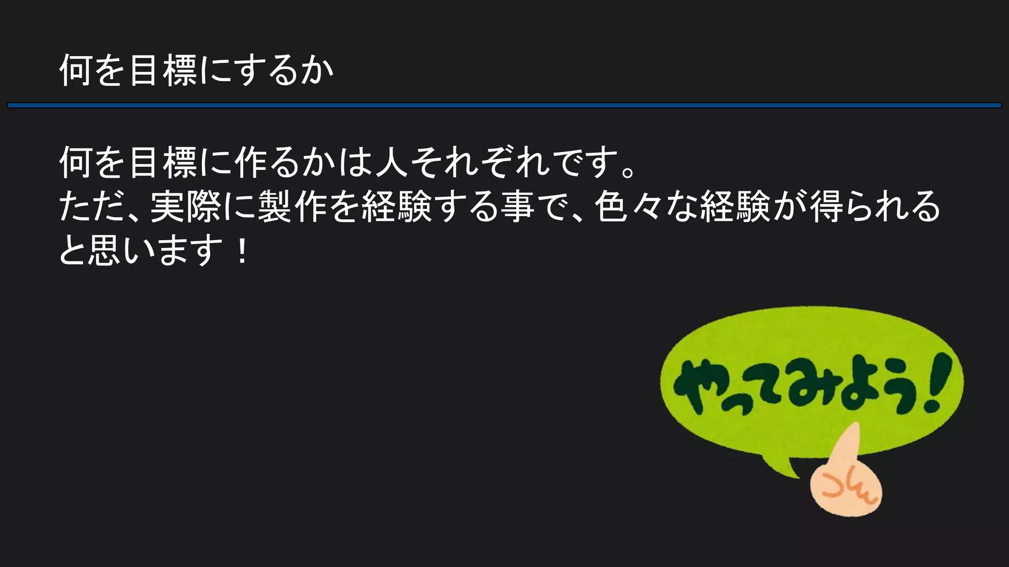 何を目標にするか
何を目標に作るかは人それぞれです。
ただ、実際に製作を経験する事で、色々な経験が得られる
と思います！
 