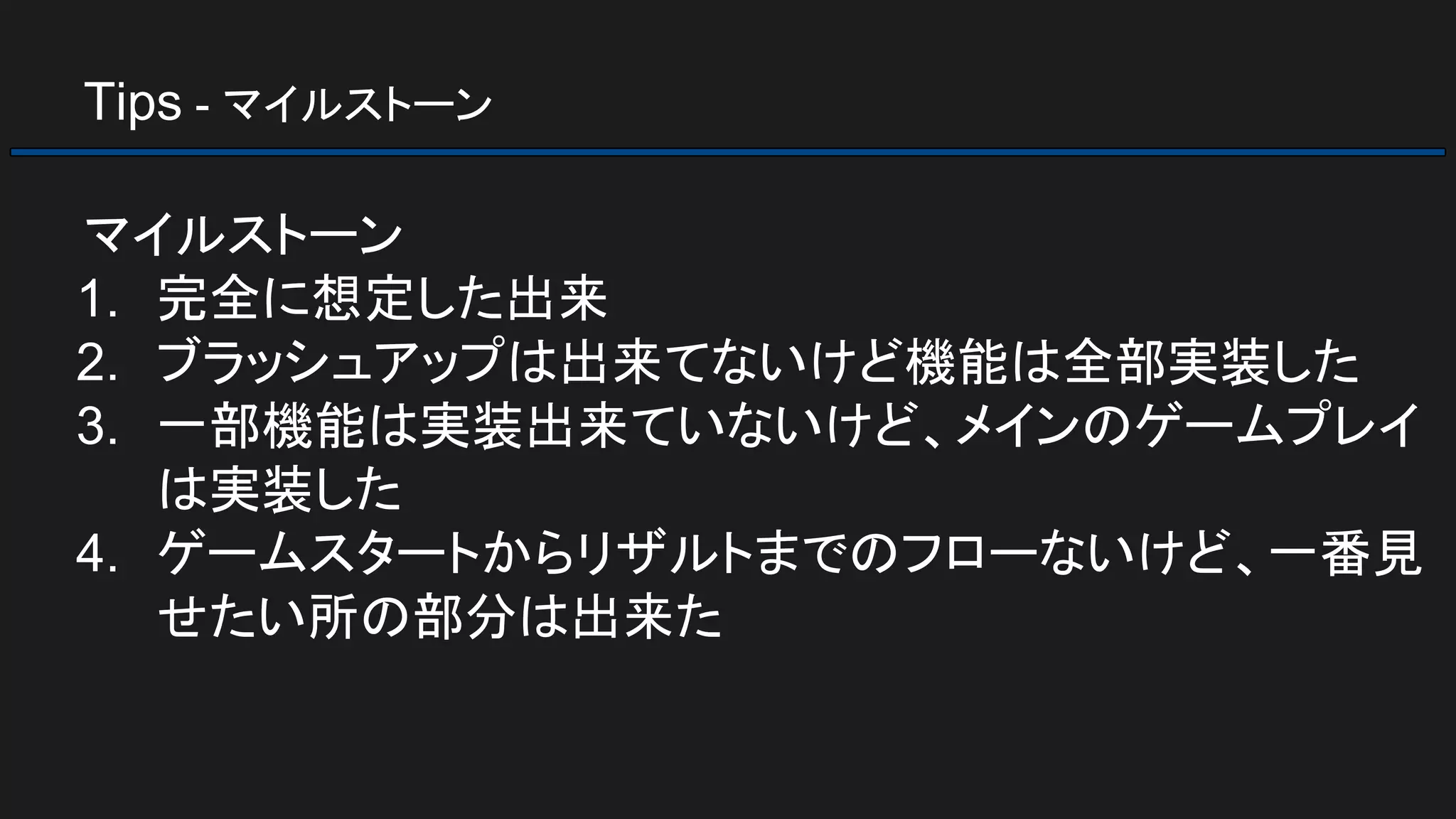 Tips - マイルストーン
マイルストーン
1. 完全に想定した出来
2. ブラッシュアップは出来てないけど機能は全部実装した
3. 一部機能は実装出来ていないけど、メインのゲームプレイ
は実装した
4. ゲームスタートからリザルトまでのフローないけど、一番見
せたい所の部分は出来た
 