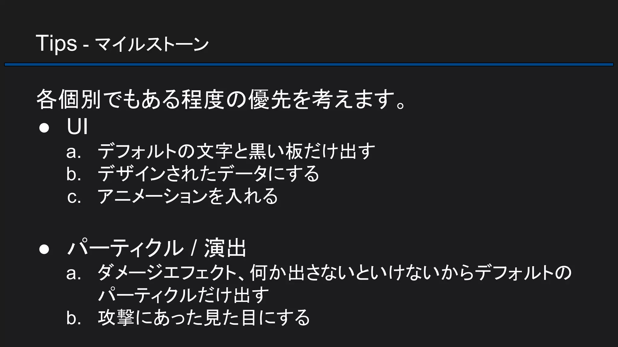 Tips - マイルストーン
各個別でもある程度の優先を考えます。
● UI
a. デフォルトの文字と黒い板だけ出す
b. デザインされたデータにする
c. アニメーションを入れる
● パーティクル / 演出
a. ダメージエフェクト、何か出さないといけないからデフォルトの
パーティクルだけ出す
b. 攻撃にあった見た目にする
 