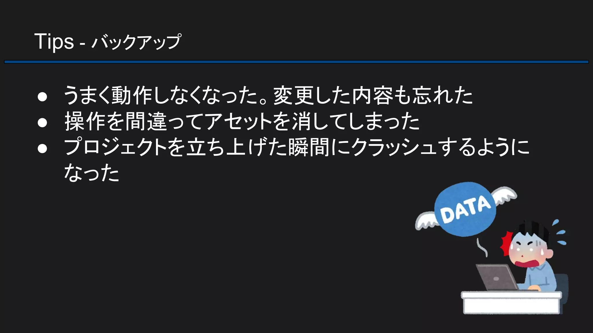 Tips - バックアップ
● うまく動作しなくなった。変更した内容も忘れた
● 操作を間違ってアセットを消してしまった
● プロジェクトを立ち上げた瞬間にクラッシュするように
なった
 