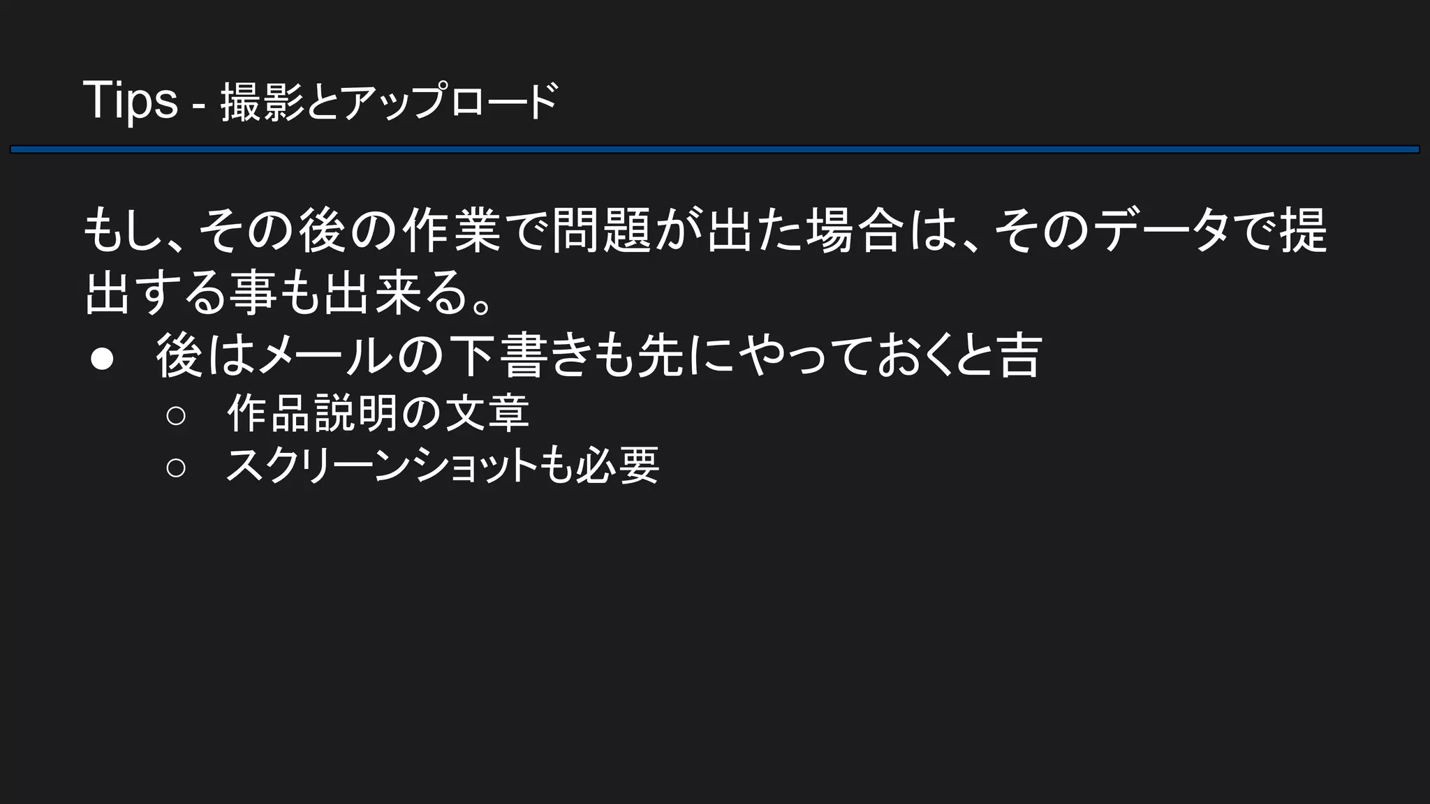 Tips - 撮影とアップロード
もし、その後の作業で問題が出た場合は、そのデータで提
出する事も出来る。
● 後はメールの下書きも先にやっておくと吉
○ 作品説明の文章
○ スクリーンショットも必要
 