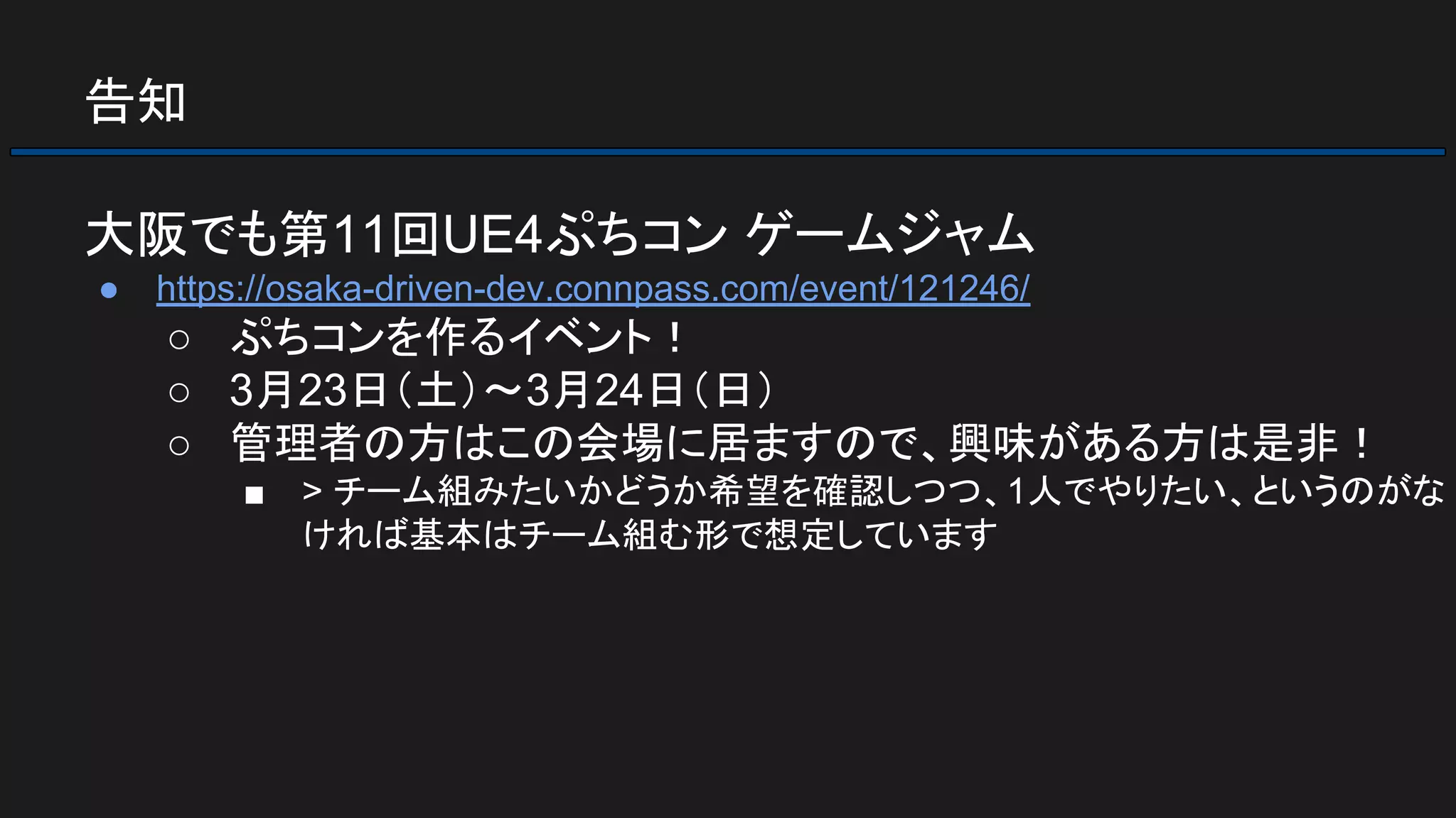 告知
大阪でも第11回UE4ぷちコン ゲームジャム
● https://osaka-driven-dev.connpass.com/event/121246/
○ ぷちコンを作るイベント！
○ 3月23日（土）～3月24日（日）
○ 管理者の方はこの会場に居ますので、興味がある方は是非！
■ > チーム組みたいかどうか希望を確認しつつ、1人でやりたい、というのがな
ければ基本はチーム組む形で想定しています
 