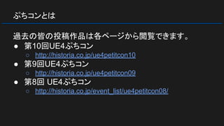 ぷちコンとは
過去の皆の投稿作品は各ページから閲覧できます。
● 第10回UE4ぷちコン
○ http://historia.co.jp/ue4petitcon10
● 第9回UE4ぷちコン
○ http://historia.co.jp/ue4petitcon09
● 第8回 UE4ぷちコン
○ http://historia.co.jp/event_list/ue4petitcon08/
 