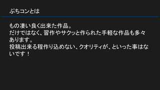 ぷちコンとは
もの凄い良く出来た作品。
だけではなく、習作やサクッと作られた手軽な作品も多々
あります。
投稿出来る程作り込めない、クオリティが、といった事はな
いです！
 