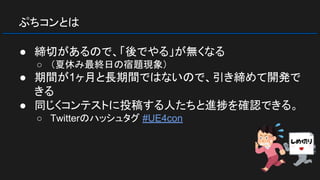 ぷちコンとは
● 締切があるので、「後でやる」が無くなる
○ （夏休み最終日の宿題現象）
● 期間が1ヶ月と長期間ではないので、引き締めて開発で
きる
● 同じくコンテストに投稿する人たちと進捗を確認できる。
○ Twitterのハッシュタグ #UE4con
 