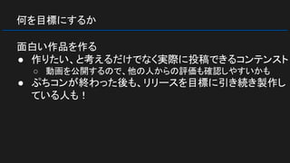 何を目標にするか
面白い作品を作る
● 作りたい、と考えるだけでなく実際に投稿できるコンテンスト
○ 動画を公開するので、他の人からの評価も確認しやすいかも
● ぷちコンが終わった後も、リリースを目標に引き続き製作し
ている人も！
 