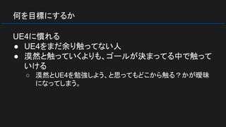 何を目標にするか
UE4に慣れる
● UE4をまだ余り触ってない人
● 漠然と触っていくよりも、ゴールが決まってる中で触って
いける
○ 漠然とUE4を勉強しよう、と思ってもどこから触る？かが曖昧
になってしまう。
 