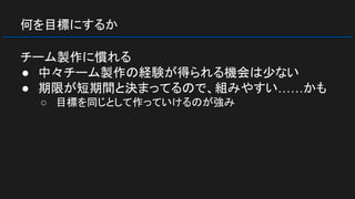 何を目標にするか
チーム製作に慣れる
● 中々チーム製作の経験が得られる機会は少ない
● 期限が短期間と決まってるので、組みやすい……かも
○ 目標を同じとして作っていけるのが強み
 