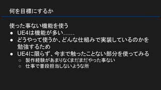 何を目標にするか
使った事ない機能を使う
● UE4は機能が多い……
● どうやって使うか、どんな仕組みで実装しているのかを
勉強するため
● UE4に限らず、今まで触ったことない部分を使ってみる
○ 製作経験があまりなくまだまだやった事ない
○ 仕事で普段担当しないような所
 
