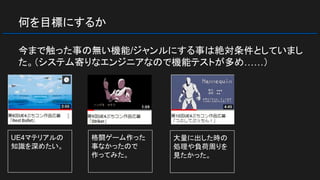 何を目標にするか
今まで触った事の無い機能/ジャンルにする事は絶対条件としていまし
た。（システム寄りなエンジニアなので機能テストが多め……）
UE4マテリアルの
知識を深めたい。
格闘ゲーム作った
事なかったので
作ってみた。
大量に出した時の
処理や負荷周りを
見たかった。
 