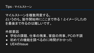 Tips - マイルストーン
マイルストーンを複数用意する。
というのも、製作開始時にここまで作る！とイメージしたの
を最後まで作るのは難しいです。
外部要因
● 学校の課題、仕事の残業、家庭の用事、PCの不調
● 初めての機能を調べるのに時間がかかった
● UE4のIssue
 