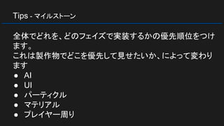 Tips - マイルストーン
全体でどれを、どのフェイズで実装するかの優先順位をつけ
ます。
これは製作物でどこを優先して見せたいか、によって変わり
ます
● AI
● UI
● パーティクル
● マテリアル
● プレイヤー周り
 