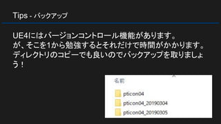 Tips - バックアップ
UE4にはバージョンコントロール機能があります。
が、そこを1から勉強するとそれだけで時間がかかります。
ディレクトリのコピーでも良いのでバックアップを取りましょ
う！
 
