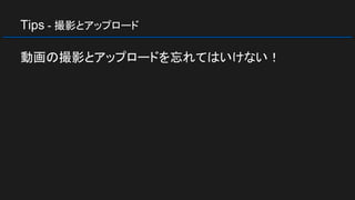 Tips - 撮影とアップロード
動画の撮影とアップロードを忘れてはいけない！
 