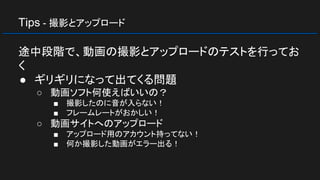Tips - 撮影とアップロード
途中段階で、動画の撮影とアップロードのテストを行ってお
く
● ギリギリになって出てくる問題
○ 動画ソフト何使えばいいの？
■ 撮影したのに音が入らない！
■ フレームレートがおかしい！
○ 動画サイトへのアップロード
■ アップロード用のアカウント持ってない！
■ 何か撮影した動画がエラー出る！
 